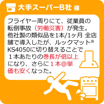 フライヤー周りにて、従業員の転倒事故（労働災害）が発生。他社製の類似品を1本/1ヶ月 全店舗で導入したが、ルックマット®KS4050に切り替えることで１本あたりの巻長が倍以上になり、さらに１本@単価も安くなった。