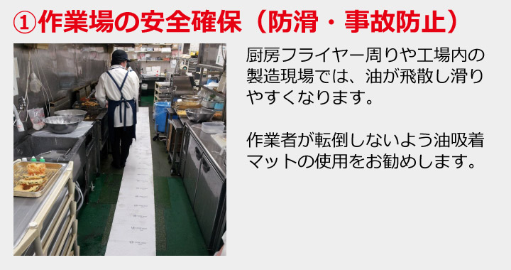 ①作業場の安全確保（防滑・事故防止）厨房フライヤー周りや工場内の製造現場では、油が飛散し滑りやすくなります。作業者が転倒しないよう油吸着マットの使用をお勧めします。