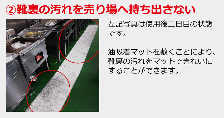 ②靴裏の汚れを売り場へ持ち出さない 左記写真は使用後二日目の状態です。油吸着マットを敷くことにより、靴裏の汚れをマットできれいにすることができます。